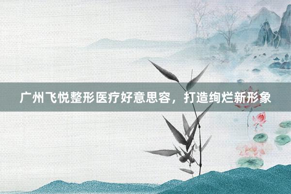 广州飞悦整形医疗好意思容，打造绚烂新形象