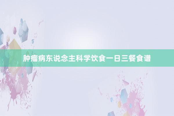 肿瘤病东说念主科学饮食一日三餐食谱